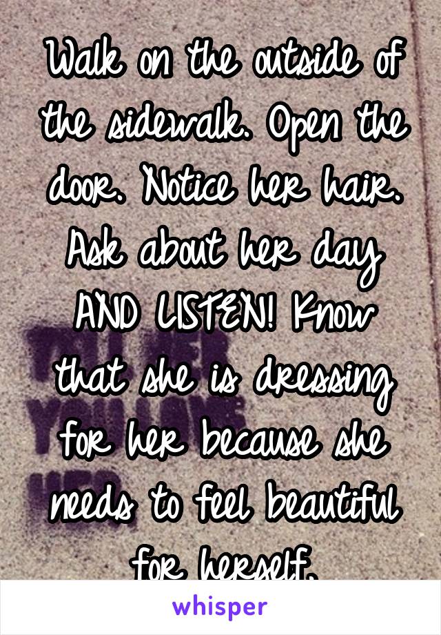 Walk on the outside of the sidewalk. Open the door. Notice her hair. Ask about her day AND LISTEN! Know that she is dressing for her because she needs to feel beautiful for herself.