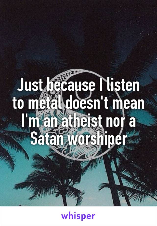 Just because I listen to metal doesn't mean I'm an atheist nor a Satan worshiper