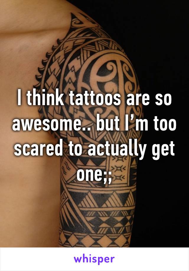 I think tattoos are so awesome.. but I’m too scared to actually get one;;