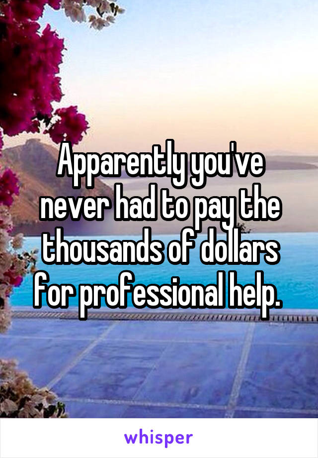 Apparently you've never had to pay the thousands of dollars for professional help. 