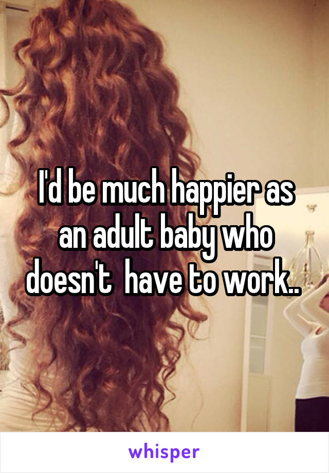 I'd be much happier as an adult baby who doesn't  have to work.. 