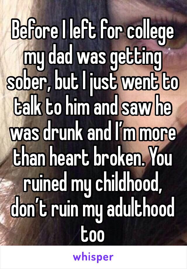 Before I left for college my dad was getting sober, but I just went to talk to him and saw he was drunk and I’m more than heart broken. You ruined my childhood, don’t ruin my adulthood too