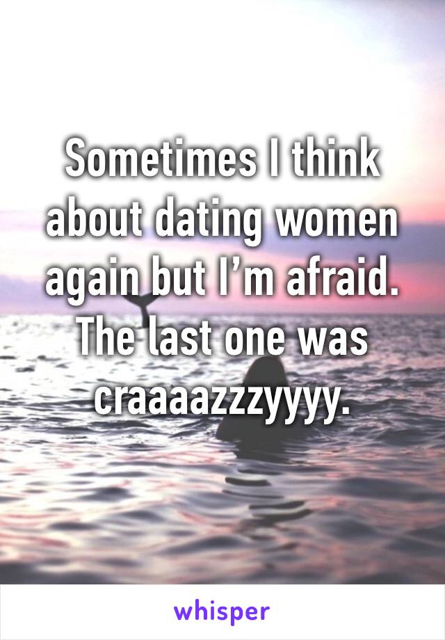 Sometimes I think about dating women again but I’m afraid. The last one was craaaazzzyyyy. 