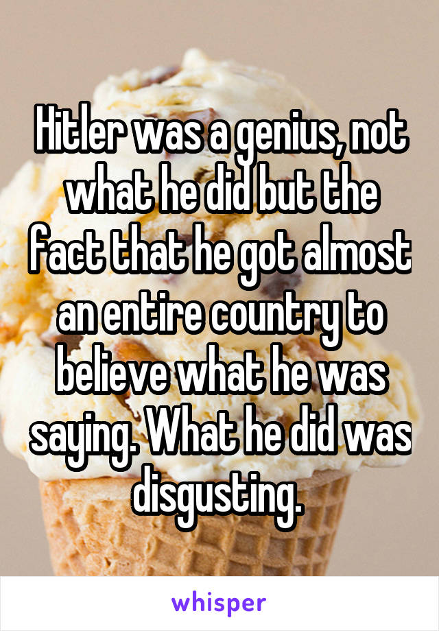 Hitler was a genius, not what he did but the fact that he got almost an entire country to believe what he was saying. What he did was disgusting. 