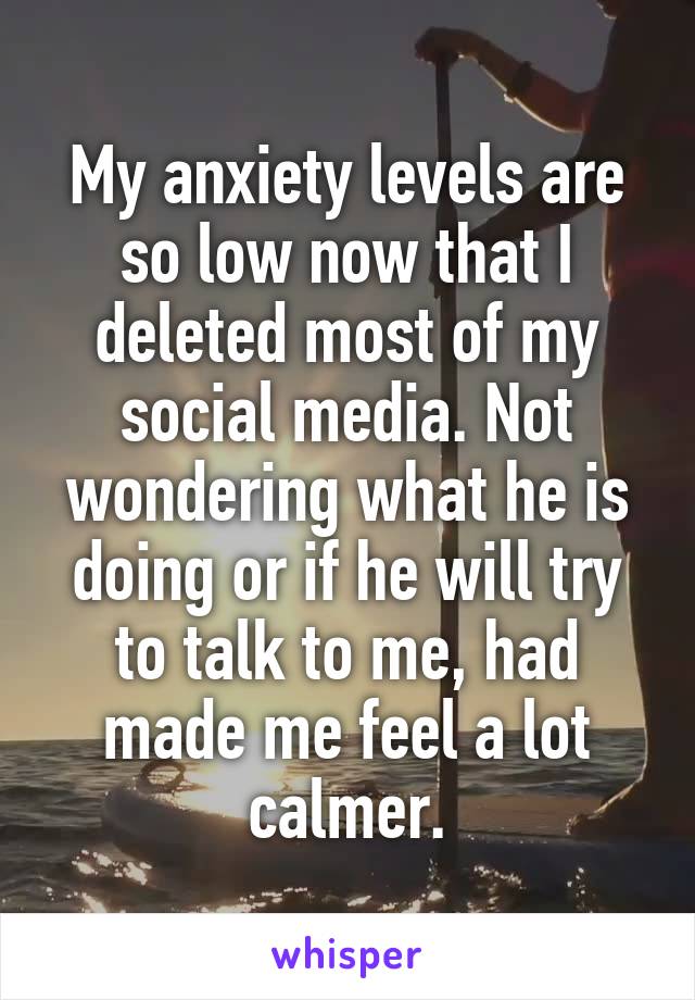 My anxiety levels are so low now that I deleted most of my social media. Not wondering what he is doing or if he will try to talk to me, had made me feel a lot calmer.