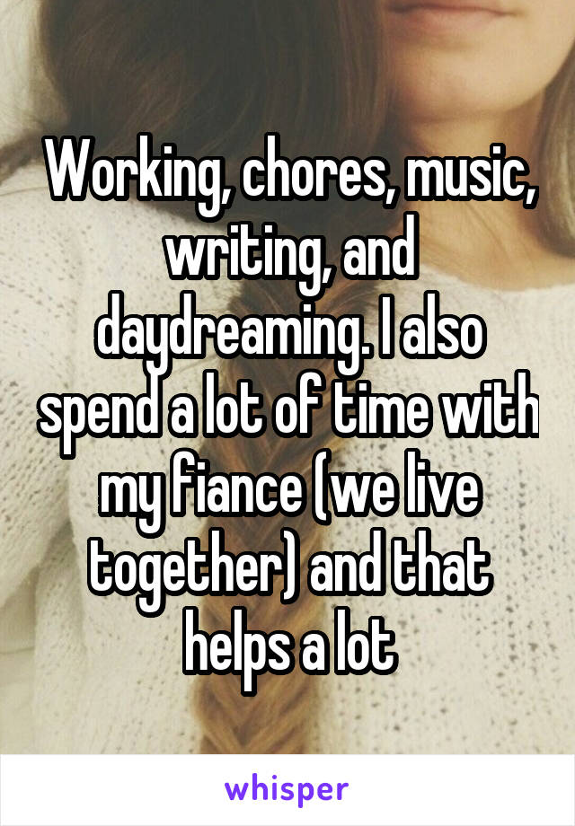 Working, chores, music, writing, and daydreaming. I also spend a lot of time with my fiance (we live together) and that helps a lot