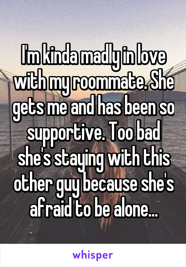 I'm kinda madly in love with my roommate. She gets me and has been so supportive. Too bad she's staying with this other guy because she's afraid to be alone...