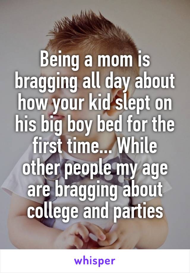 Being a mom is bragging all day about how your kid slept on his big boy bed for the first time... While other people my age are bragging about college and parties