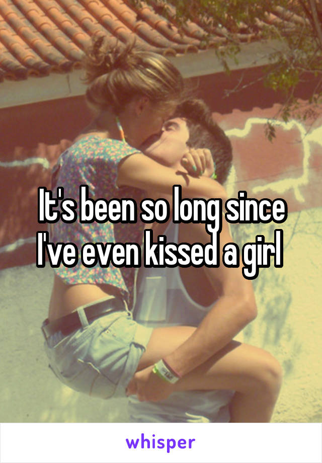 It's been so long since I've even kissed a girl 