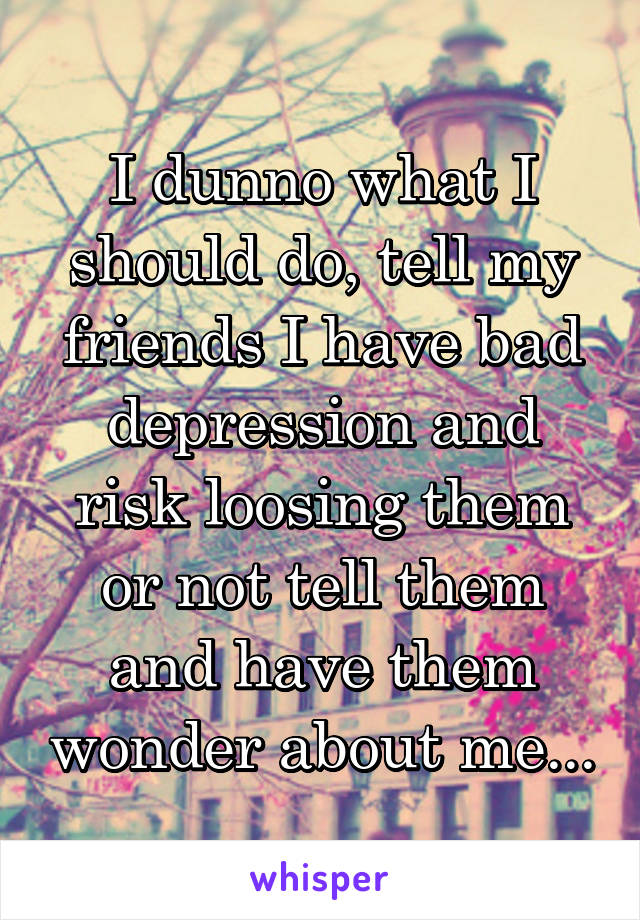 I dunno what I should do, tell my friends I have bad depression and risk loosing them or not tell them and have them wonder about me...