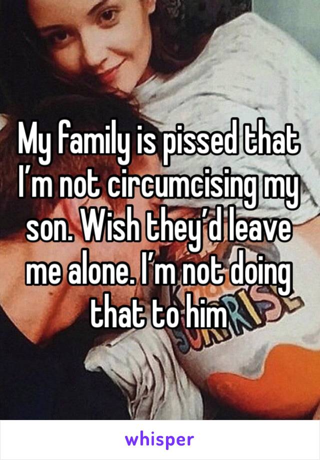 My family is pissed that I’m not circumcising my son. Wish they’d leave me alone. I’m not doing that to him