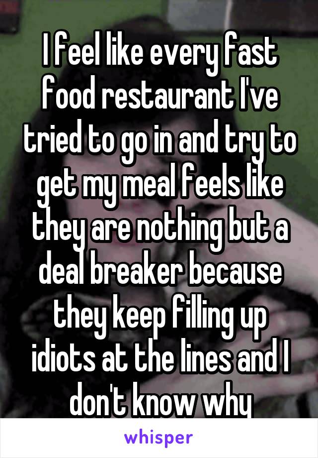 I feel like every fast food restaurant I've tried to go in and try to get my meal feels like they are nothing but a deal breaker because they keep filling up idiots at the lines and I don't know why