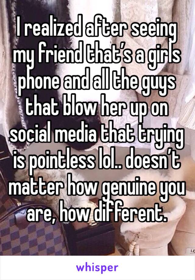 I realized after seeing my friend that’s a girls phone and all the guys that blow her up on social media that trying is pointless lol.. doesn’t matter how genuine you are, how different. 