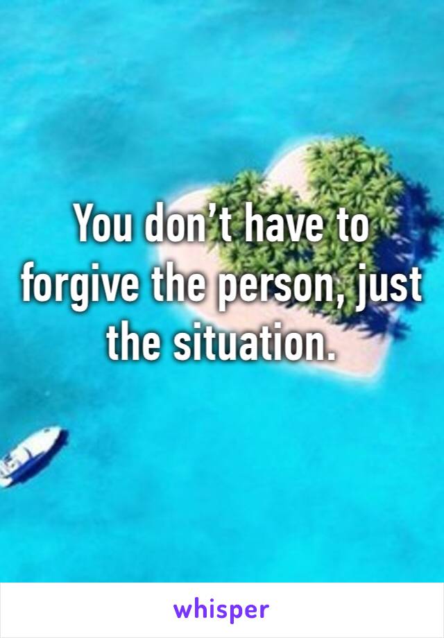 You don’t have to forgive the person, just the situation.