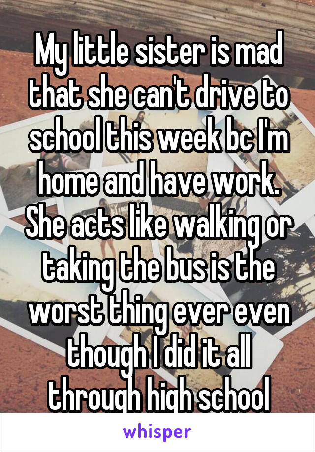 My little sister is mad that she can't drive to school this week bc I'm home and have work. She acts like walking or taking the bus is the worst thing ever even though I did it all through high school