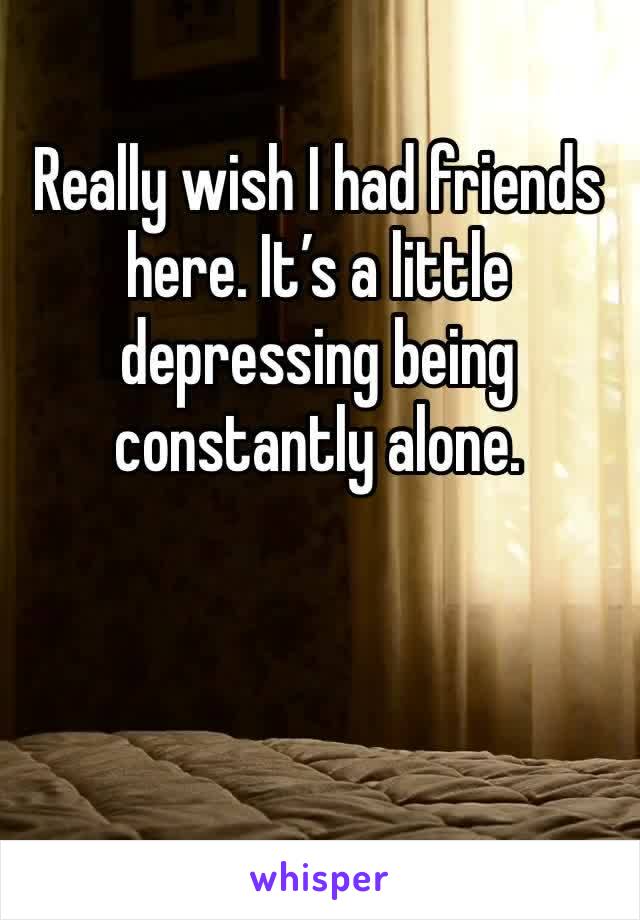 Really wish I had friends here. It’s a little depressing being constantly alone. 