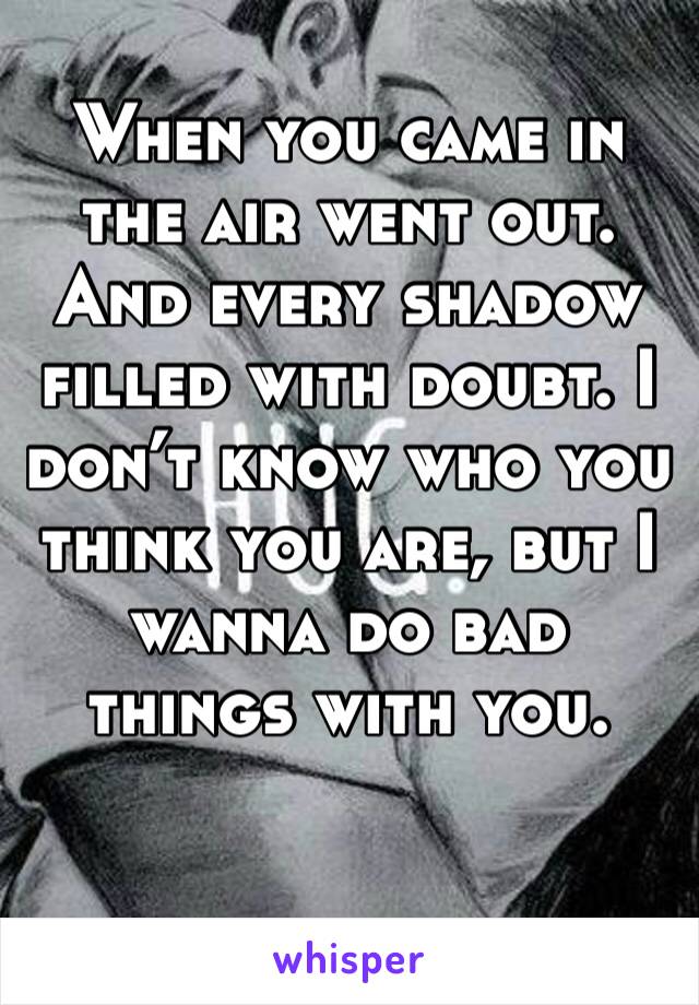 When you came in the air went out. And every shadow filled with doubt. I don’t know who you think you are, but I wanna do bad things with you. 