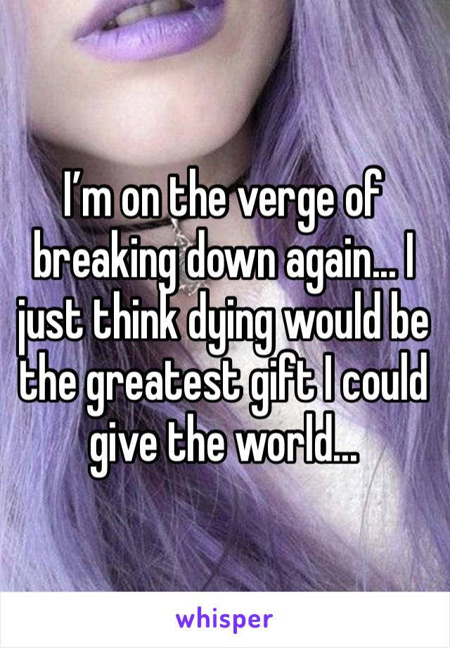 I’m on the verge of breaking down again... I just think dying would be the greatest gift I could give the world...