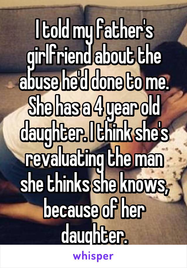 I told my father's girlfriend about the abuse he'd done to me. She has a 4 year old daughter. I think she's revaluating the man she thinks she knows, because of her daughter.