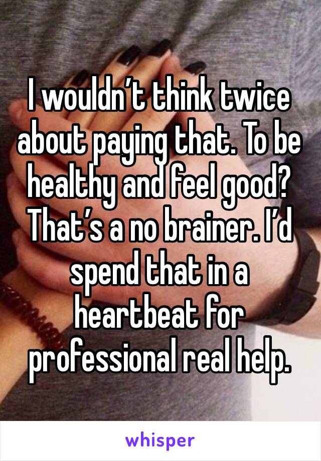 I wouldn’t think twice about paying that. To be healthy and feel good? That’s a no brainer. I’d spend that in a heartbeat for professional real help. 