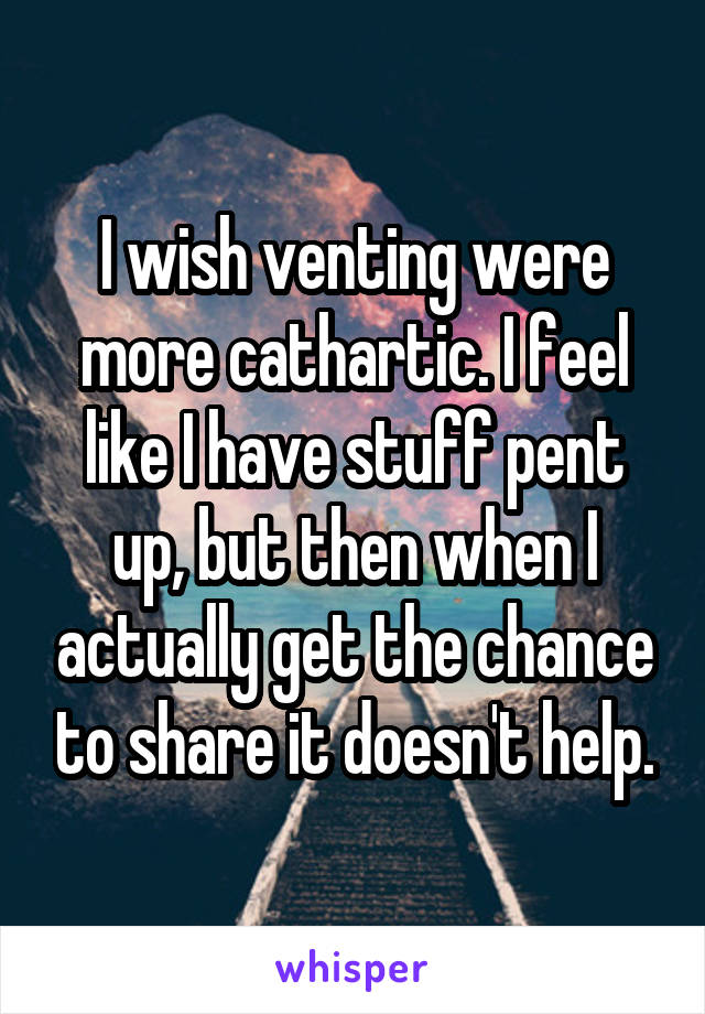 I wish venting were more cathartic. I feel like I have stuff pent up, but then when I actually get the chance to share it doesn't help.