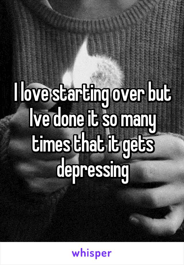 I love starting over but Ive done it so many times that it gets depressing