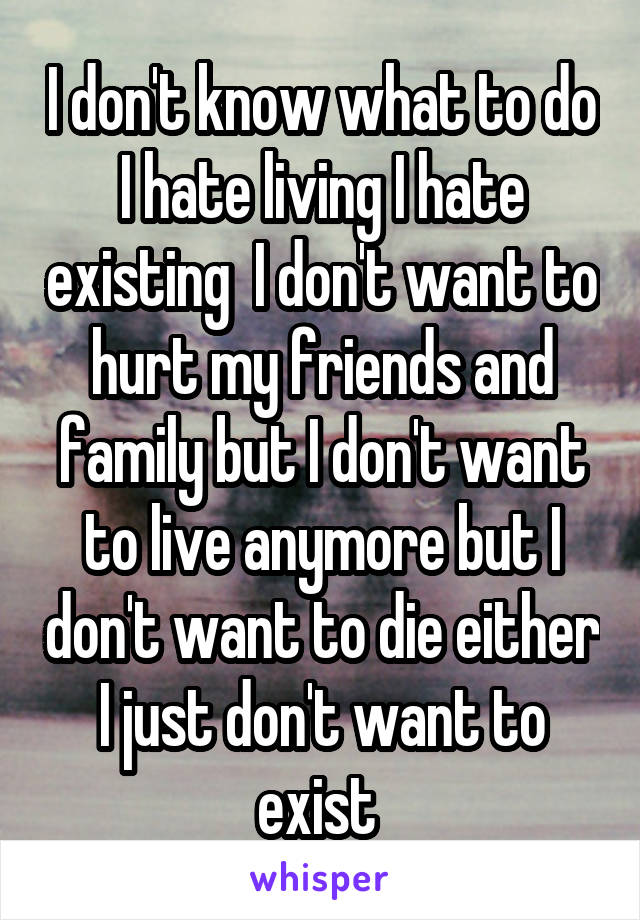 I don't know what to do I hate living I hate existing  I don't want to hurt my friends and family but I don't want to live anymore but I don't want to die either I just don't want to exist 