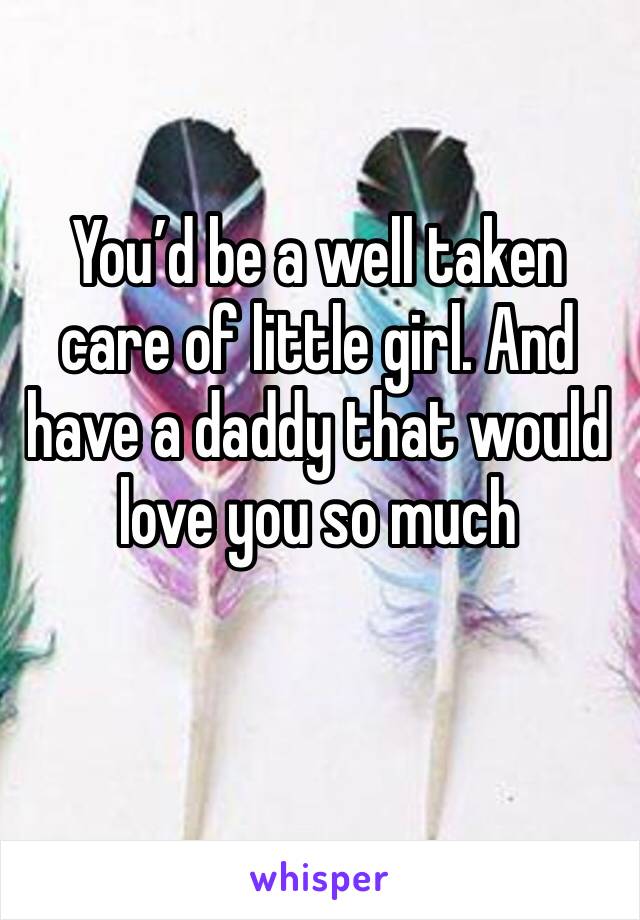 You’d be a well taken care of little girl. And have a daddy that would love you so much