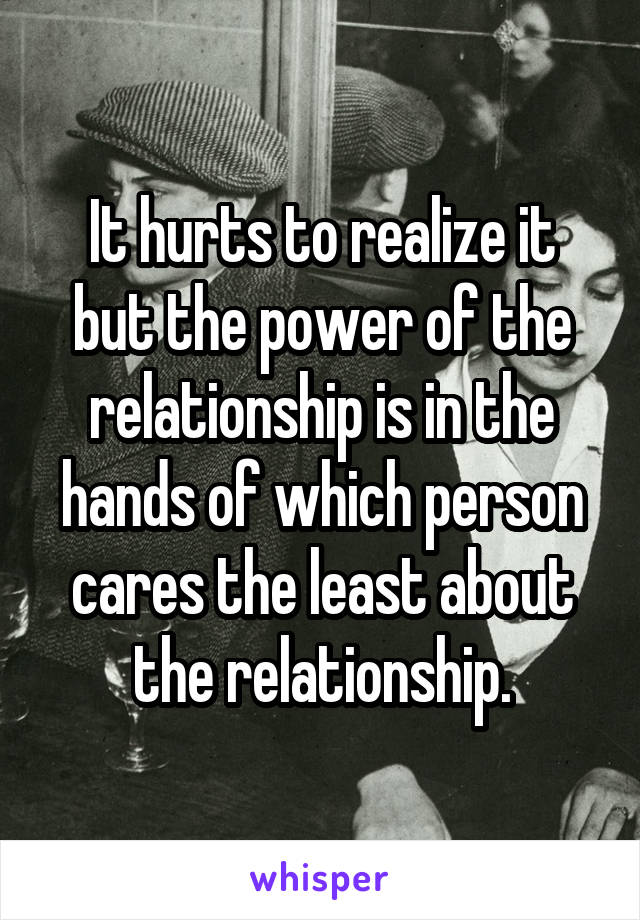 It hurts to realize it but the power of the relationship is in the hands of which person cares the least about the relationship.