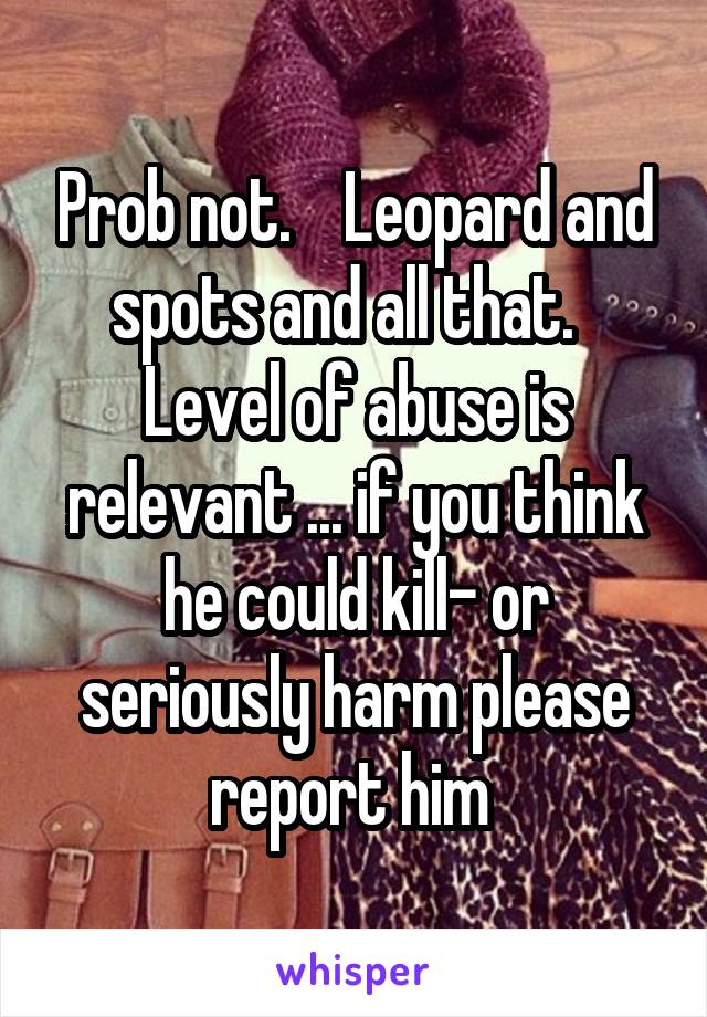 Prob not.    Leopard and spots and all that.   Level of abuse is relevant ... if you think he could kill- or seriously harm please report him 