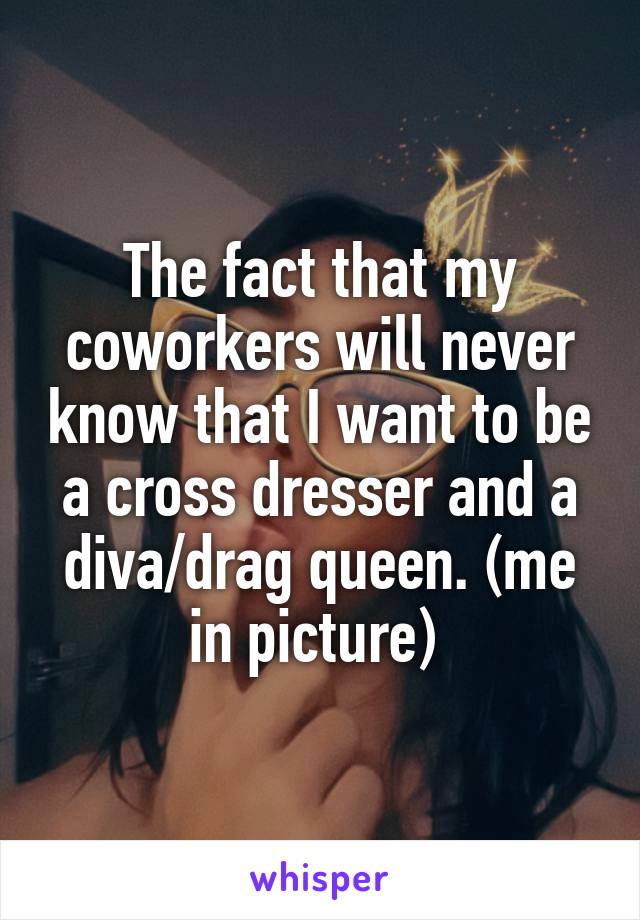 The fact that my coworkers will never know that I want to be a cross dresser and a diva/drag queen. (me in picture) 