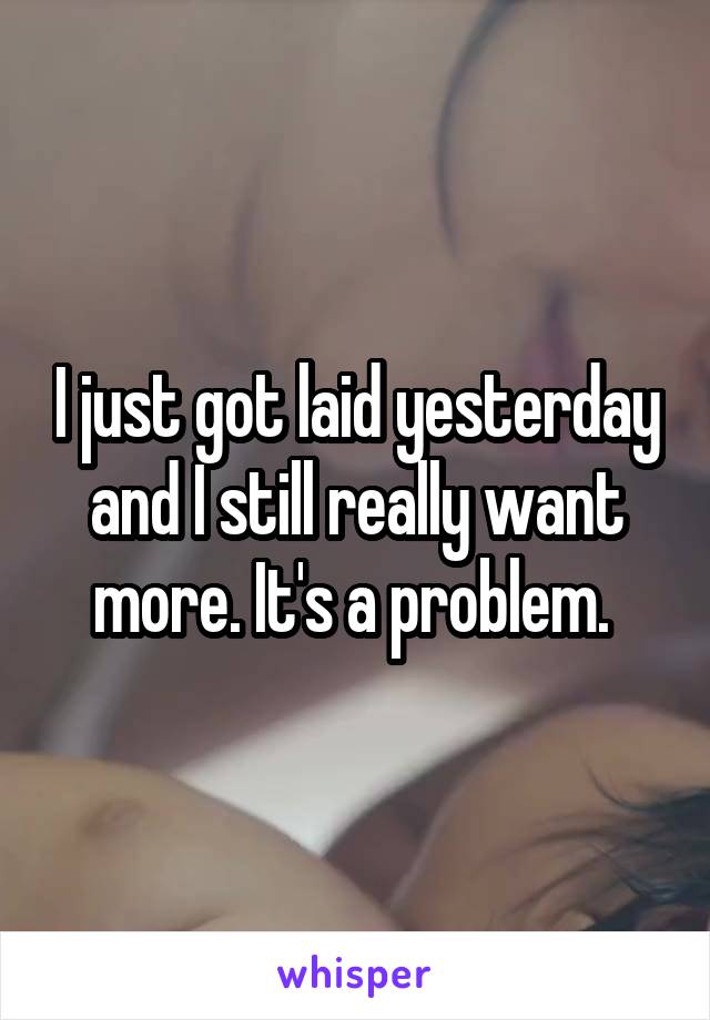 I just got laid yesterday and I still really want more. It's a problem. 