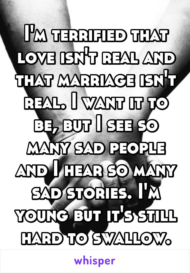 I'm terrified that love isn't real and that marriage isn't real. I want it to be, but I see so many sad people and I hear so many sad stories. I'm young but it's still hard to swallow.