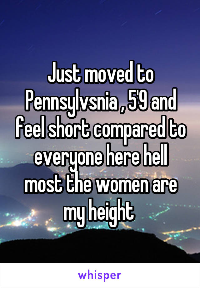 Just moved to Pennsylvsnia , 5'9 and feel short compared to everyone here hell most the women are my height 