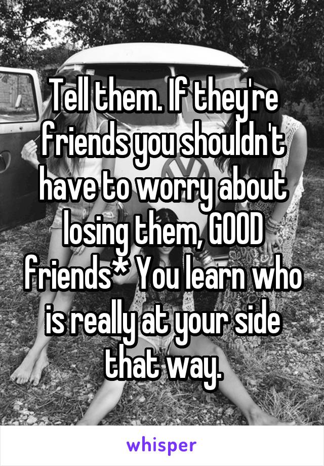 Tell them. If they're friends you shouldn't have to worry about losing them, GOOD friends* You learn who is really at your side that way.