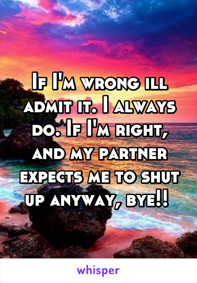 If I'm wrong ill admit it. I always do. If I'm right, and my partner expects me to shut up anyway, bye!! 