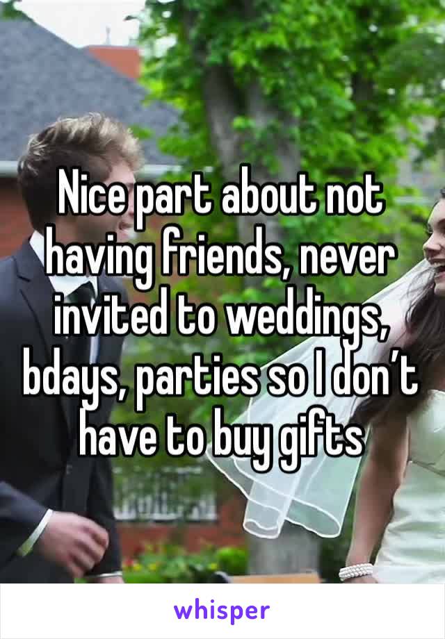 Nice part about not having friends, never invited to weddings, bdays, parties so I don’t have to buy gifts