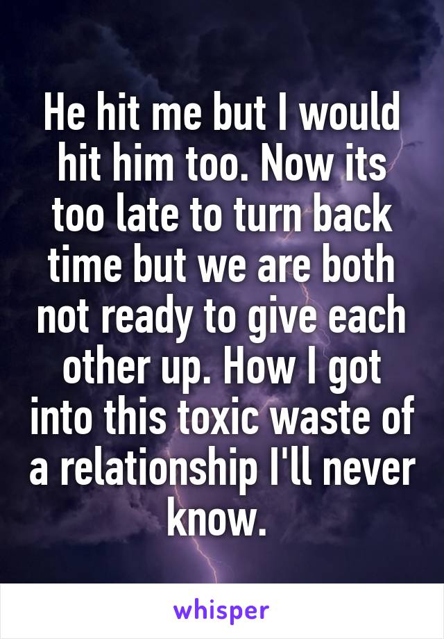 He hit me but I would hit him too. Now its too late to turn back time but we are both not ready to give each other up. How I got into this toxic waste of a relationship I'll never know. 