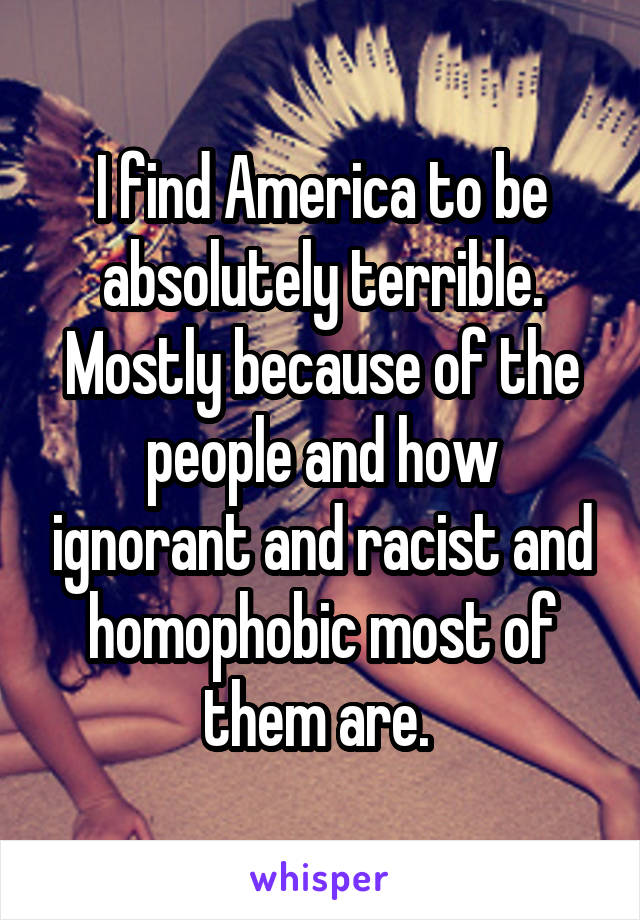 I find America to be absolutely terrible. Mostly because of the people and how ignorant and racist and homophobic most of them are. 