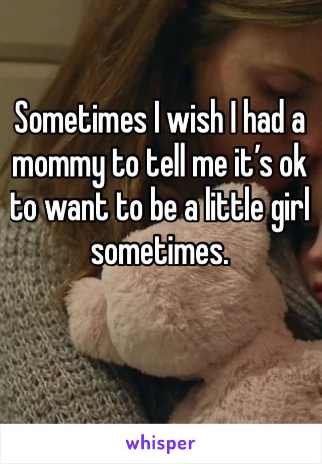 Sometimes I wish I had a mommy to tell me it’s ok to want to be a little girl sometimes. 