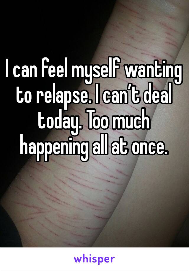 I can feel myself wanting to relapse. I can’t deal today. Too much happening all at once. 