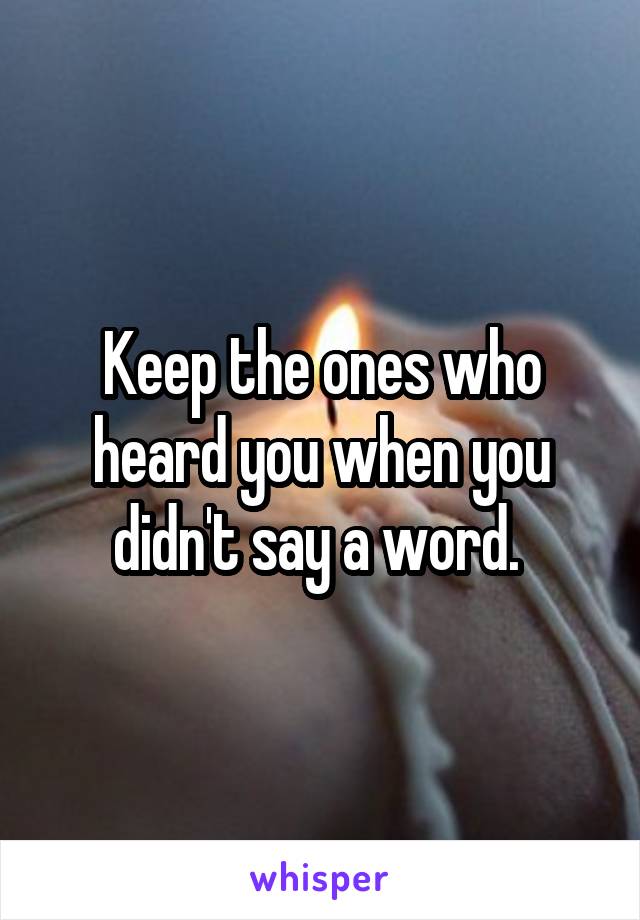 Keep the ones who heard you when you didn't say a word. 