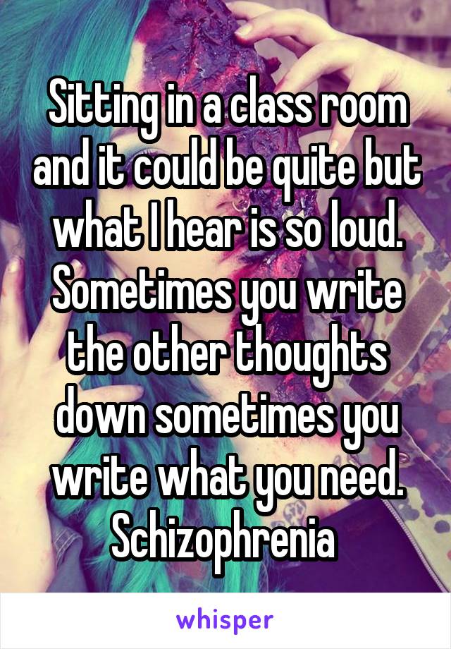 Sitting in a class room and it could be quite but what I hear is so loud. Sometimes you write the other thoughts down sometimes you write what you need. Schizophrenia 