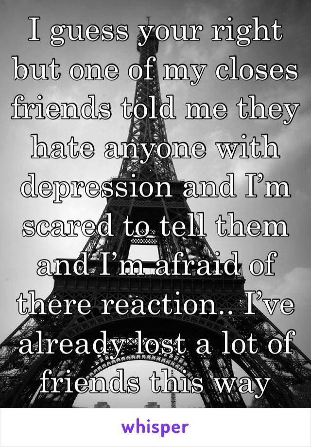 I guess your right but one of my closes friends told me they hate anyone with depression and I’m scared to tell them and I’m afraid of there reaction.. I’ve already lost a lot of friends this way too.