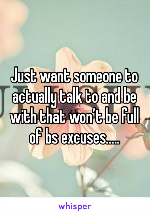 Just want someone to actually talk to and be with that won’t be full of bs excuses.....