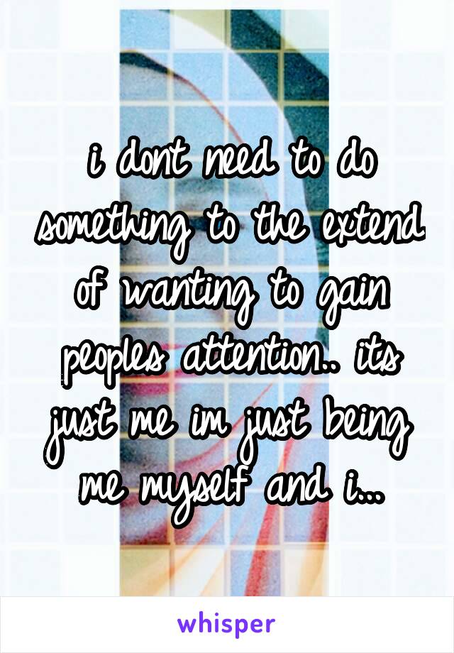 i dont need to do something to the extend of wanting to gain peoples attention.. its just me im just being me myself and i...