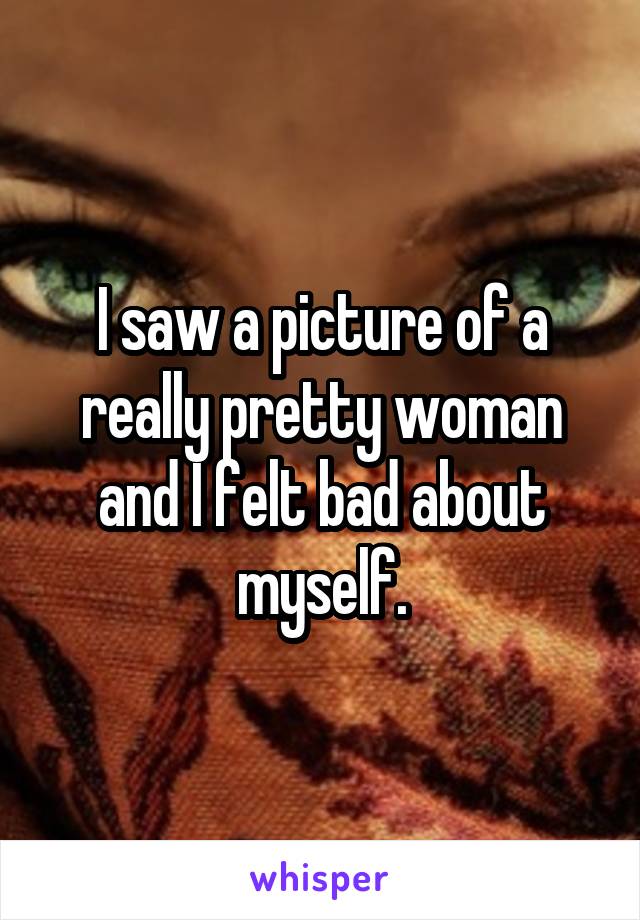 I saw a picture of a really pretty woman and I felt bad about myself.