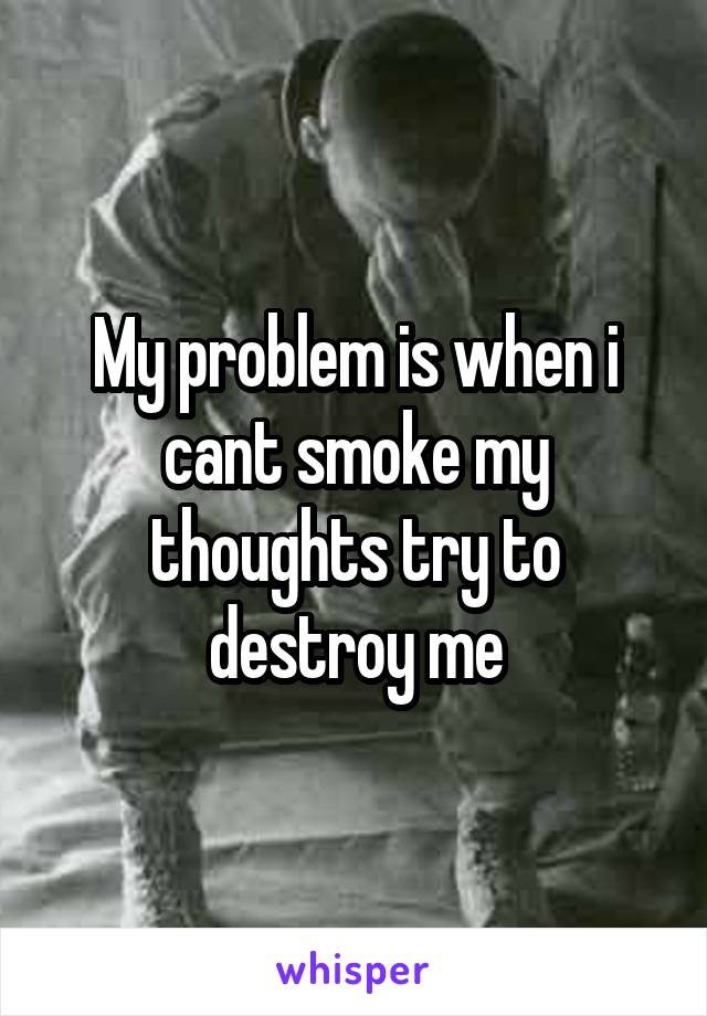 My problem is when i cant smoke my thoughts try to destroy me