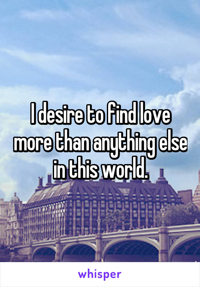 I desire to find love more than anything else in this world.