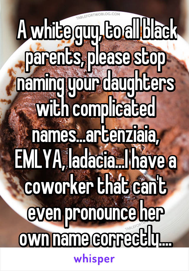  A white guy, to all black parents, please stop naming your daughters with complicated names...artenziaia, EMLYA, ladacia...I have a coworker that can't even pronounce her own name correctly....